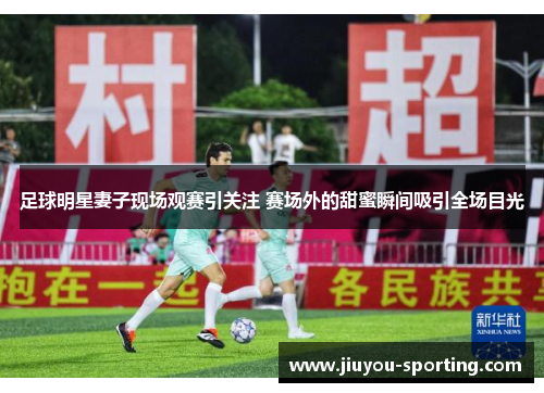 足球明星妻子现场观赛引关注 赛场外的甜蜜瞬间吸引全场目光